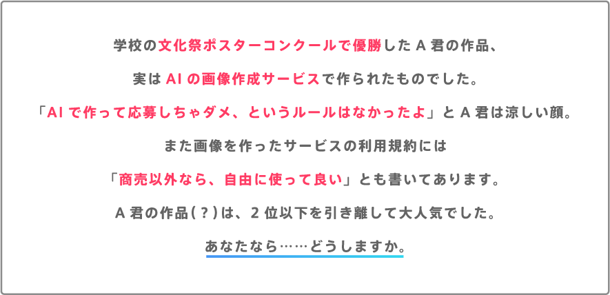 学校の文化祭ポスターコンクールで優勝したA君の作品、実はAIの画像作成サービスで作られたものでした。「AIで作って応募しちゃダメ、というルールはなかったよ」とA君は涼しい顔。また画像を作ったサービスの利用規約には「商売以外なら、自由に使って良い」とも書いてあります。A君の作品（？）は、2位以下を引き離して大人気でした。あなたなら……どうしますか。