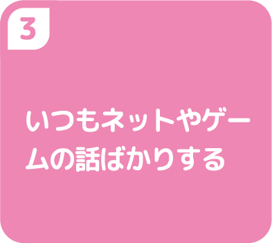 ③いつもネットやゲームの話ばかりする